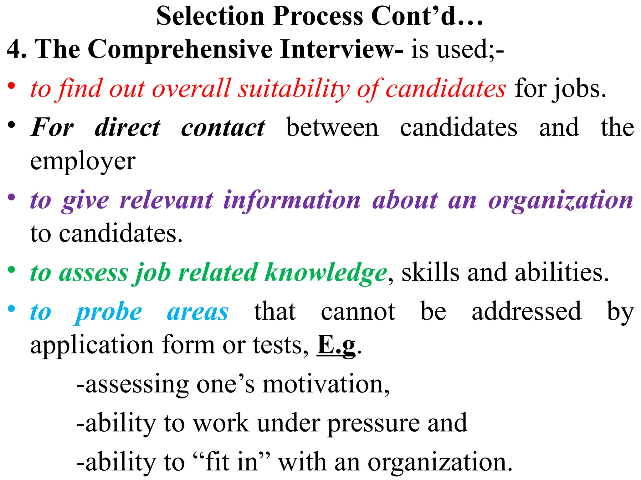 Selection Process Cont’d…
4. The Comprehensive Interview- is used;-
• to find out overall suitability of candidates for jobs.
• For direct contact between candidates and the
employer
• to give relevant information about an organization
to candidates.
• to assess job related knowledge, skills and abilities.
• to probe areas that cannot be addressed by
application form or tests, E.g.
-assessing one’s motivation,
-ability to work under pressure and
-ability to “fit in” with an organization.
 