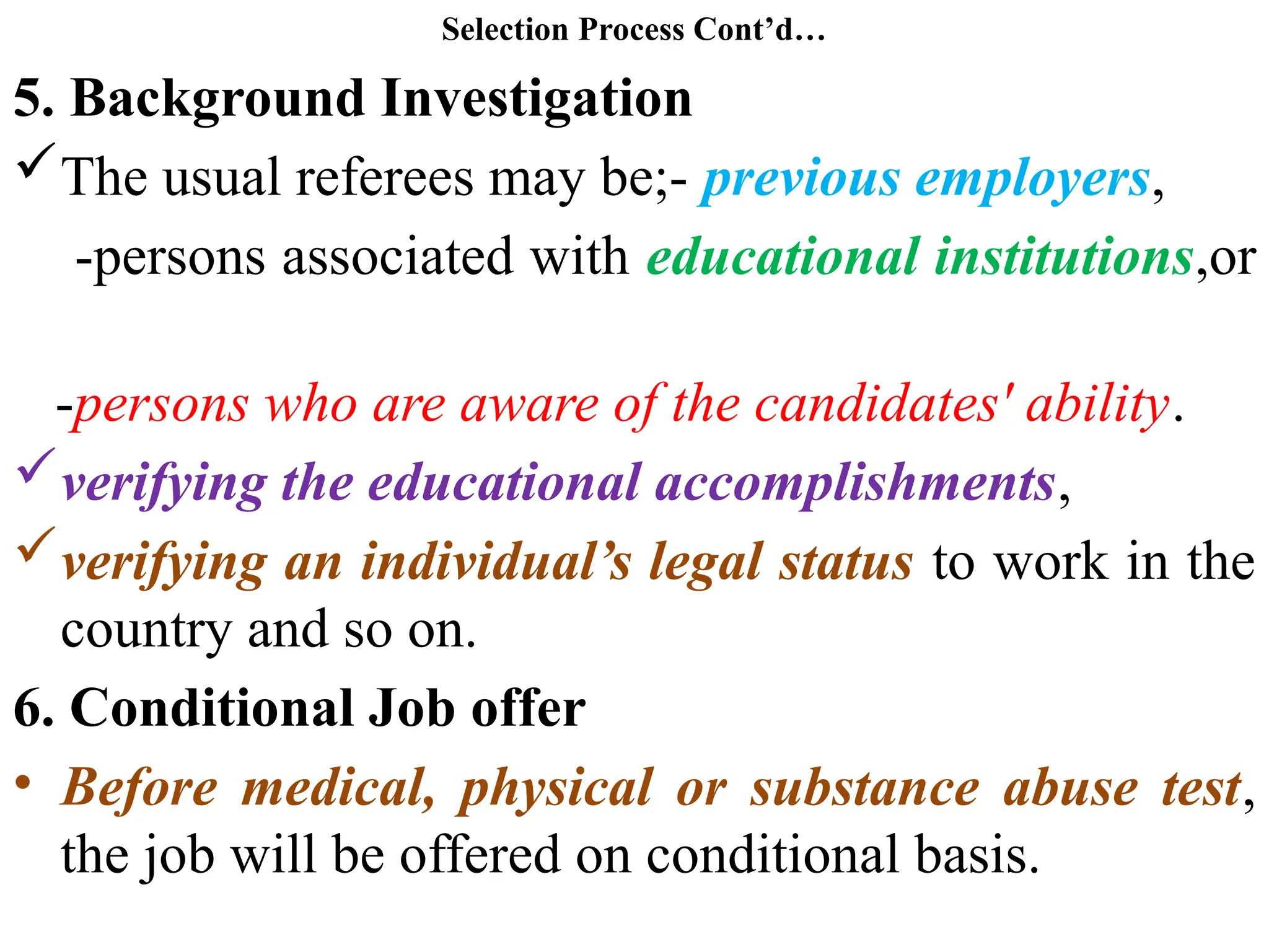 Selection Process Cont’d…
5. Background Investigation
The usual referees may be;- previous employers,
-persons associated with educational institutions,or
-persons who are aware of the candidates' ability.
verifying the educational accomplishments,
verifying an individual’s legal status to work in the
country and so on.
6. Conditional Job offer
• Before medical, physical or substance abuse test,
the job will be offered on conditional basis.
 