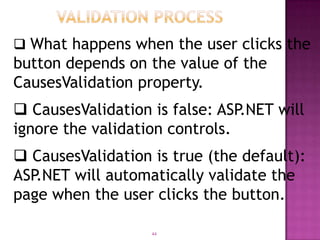  What happens when the user clicks the
button depends on the value of the
CausesValidation property.
 CausesValidation is false: ASP.NET will
ignore the validation controls.
 CausesValidation is true (the default):
ASP.NET will automatically validate the
page when the user clicks the button.

                   44
 