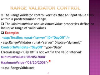  The  RangeValidator control verifies that an input value falls
within a predetermined range.
 The MinimumValue and MaximumValue properties define an
inclusive range of valid values
 Example:
 <asp:TextBox runat="server" ID="DayOff" />
<asp:RangeValidator runat="server" Display="dynamic"
ControlToValidate="DayOff" Type="Date"
ErrorMessage="Day Off is not within the valid interval"
MinimumValue="08/05/2008"
MaximumValue="08/20/2008">*
</asp:RangeValidator>
                               47
 