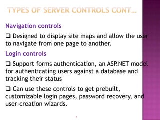 Navigation controls
 Designed to display site maps and allow the user
to navigate from one page to another.
Login controls
 Support forms authentication, an ASP.NET model
for authenticating users against a database and
tracking their status
 Can use these controls to get prebuilt,
customizable login pages, password recovery, and
user-creation wizards.
                        8
 