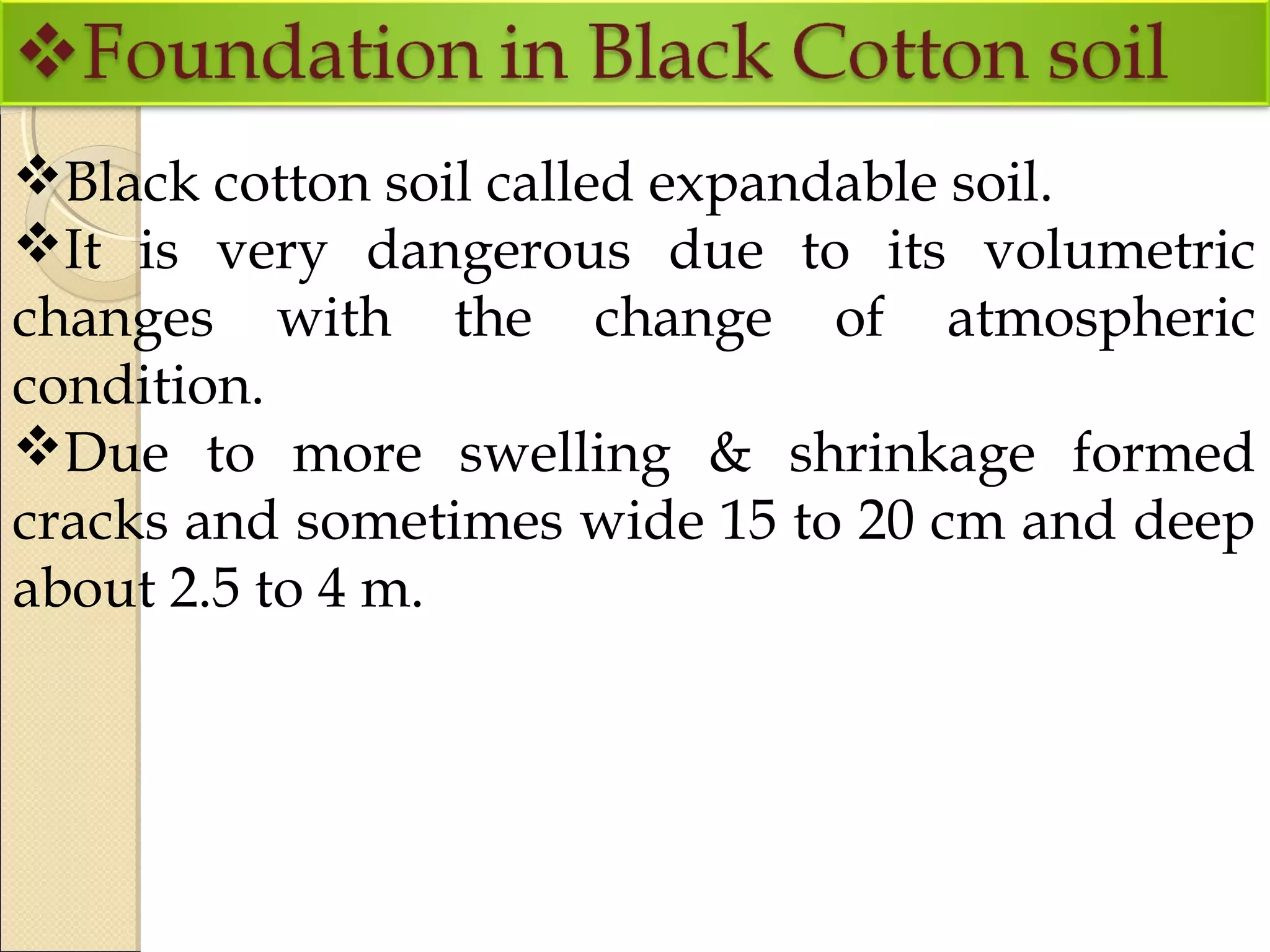 Black cotton soil called expandable soil.
It is very dangerous due to its volumetric
changes with the change of atmospheric
condition.
Due to more swelling & shrinkage formed
cracks and sometimes wide 15 to 20 cm and deep
about 2.5 to 4 m.
 