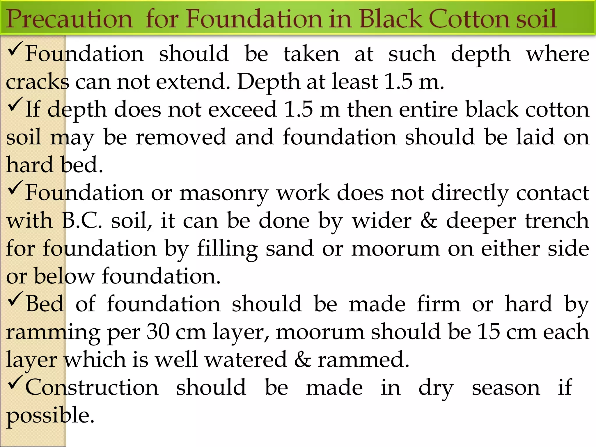 Foundation should be taken at such depth where
cracks can not extend. Depth at least 1.5 m.
If depth does not exceed 1.5 m then entire black cotton
soil may be removed and foundation should be laid on
hard bed.
Foundation or masonry work does not directly contact
with B.C. soil, it can be done by wider & deeper trench
for foundation by filling sand or moorum on either side
or below foundation.
Bed of foundation should be made firm or hard by
ramming per 30 cm layer, moorum should be 15 cm each
layer which is well watered & rammed.
Construction should be made in dry season if
possible.
 