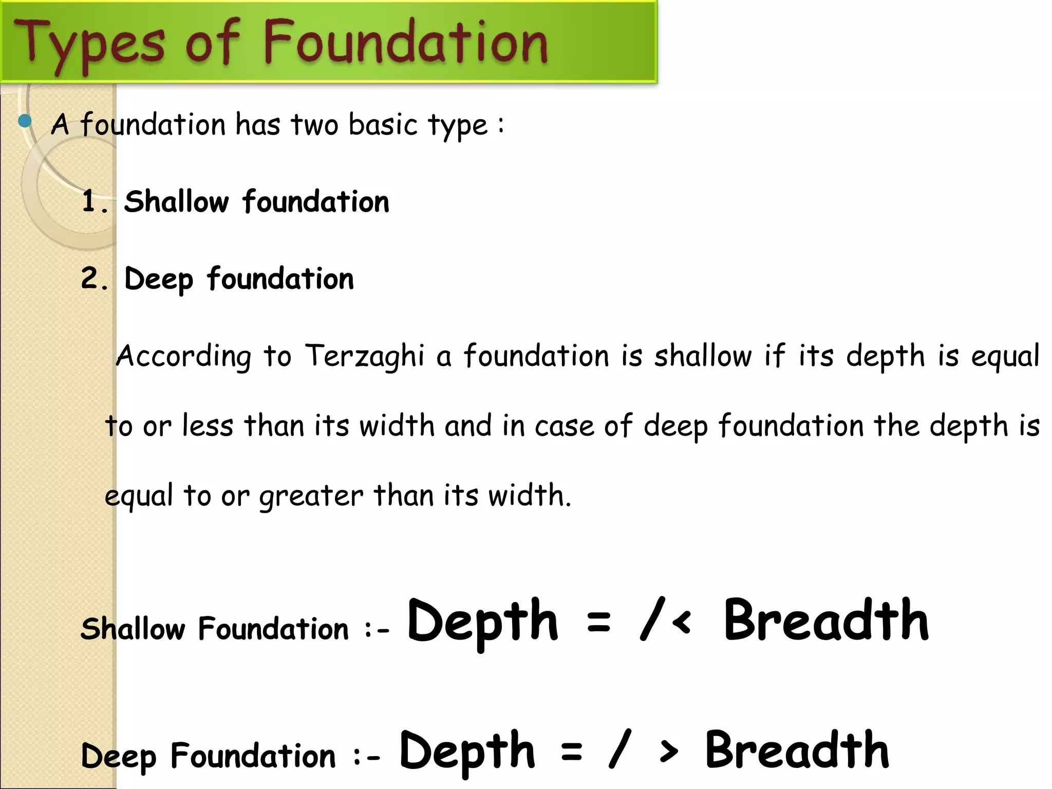  A foundation has two basic type :
1. Shallow foundation
2. Deep foundation
According to Terzaghi a foundation is shallow if its depth is equal
to or less than its width and in case of deep foundation the depth is
equal to or greater than its width.
Shallow Foundation :- Depth = /< Breadth
Deep Foundation :- Depth = / > Breadth
 