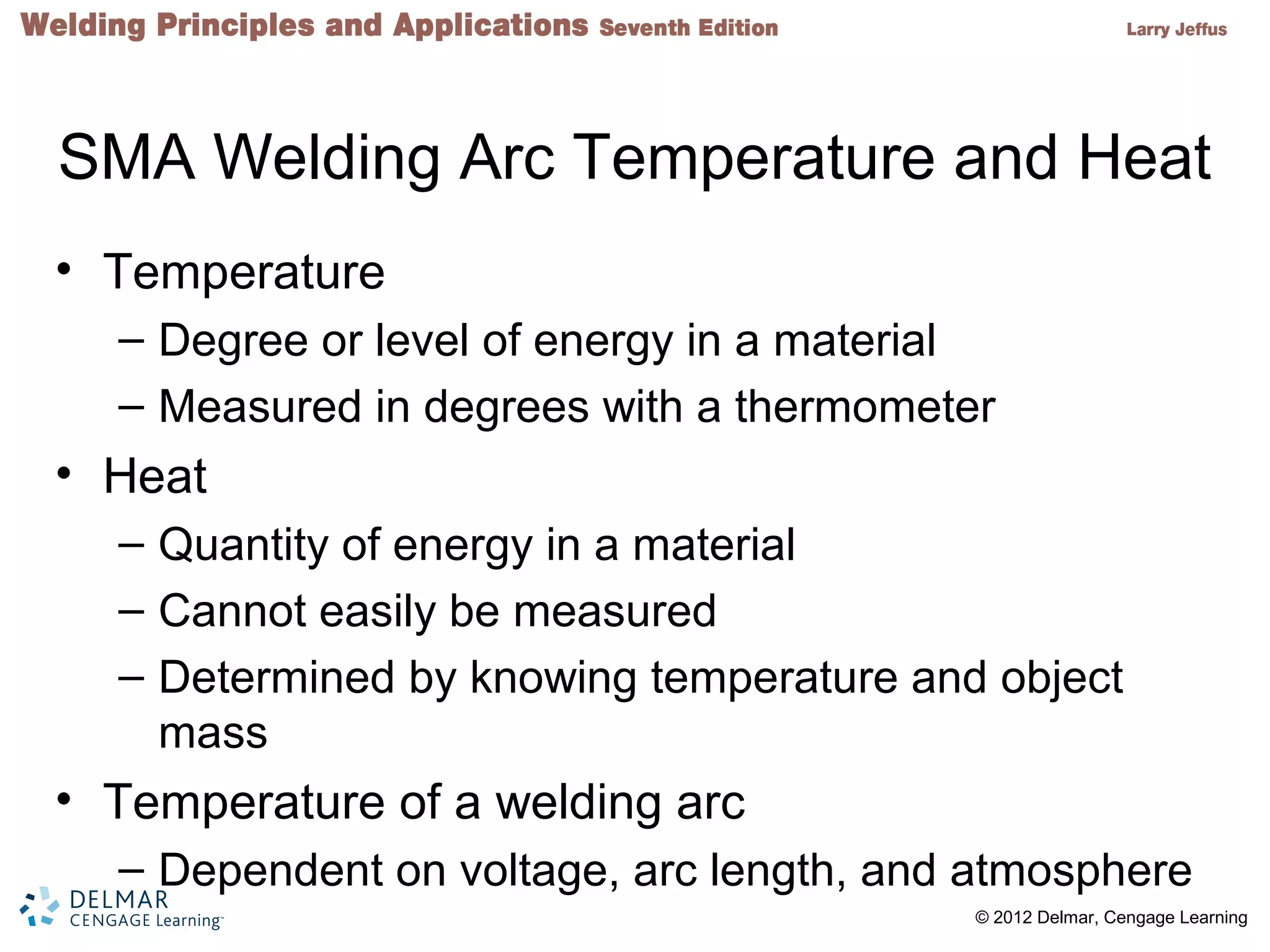 2 © 2012 Delmar, Cengage Learning
SMA Welding Arc Temperature and Heat
• Temperature
– Degree or level of energy in a material
– Measured in degrees with a thermometer
• Heat
– Quantity of energy in a material
– Cannot easily be measured
– Determined by knowing temperature and object
mass
• Temperature of a welding arc
– Dependent on voltage, arc length, and atmosphere
 