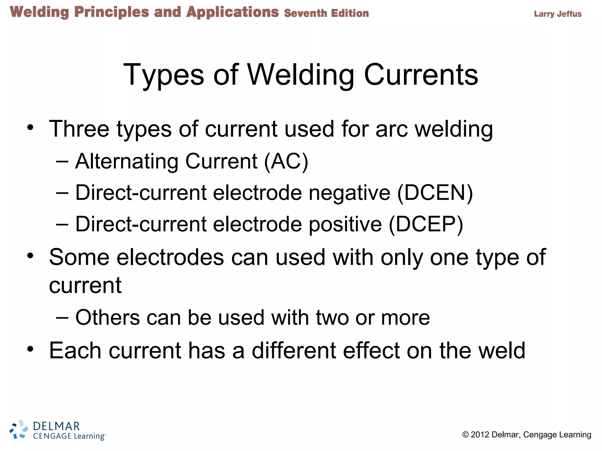 2 © 2012 Delmar, Cengage Learning
Types of Welding Currents
• Three types of current used for arc welding
– Alternating Current (AC)
– Direct-current electrode negative (DCEN)
– Direct-current electrode positive (DCEP)
• Some electrodes can used with only one type of
current
– Others can be used with two or more
• Each current has a different effect on the weld
 
