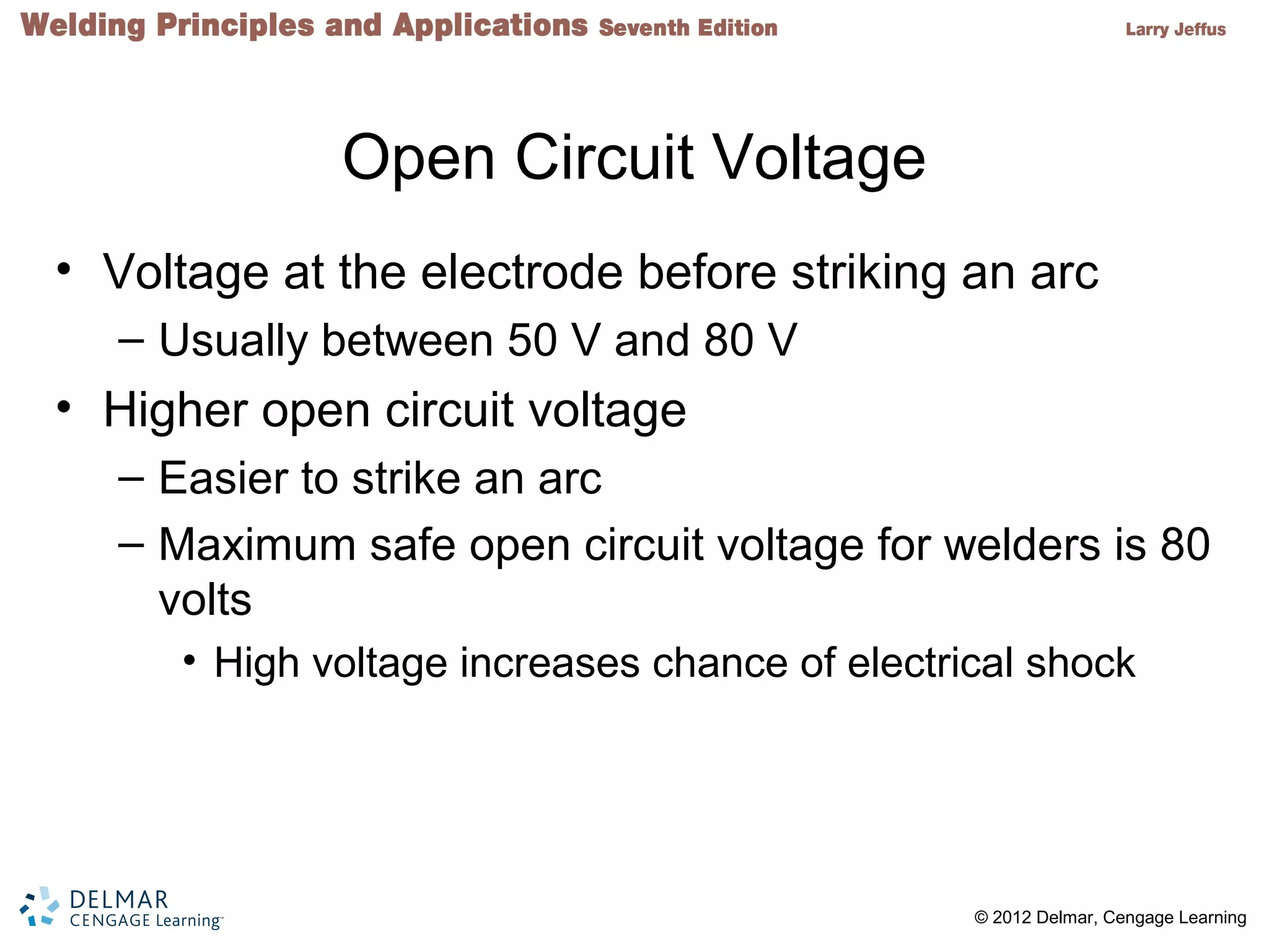 2 © 2012 Delmar, Cengage Learning
Open Circuit Voltage
• Voltage at the electrode before striking an arc
– Usually between 50 V and 80 V
• Higher open circuit voltage
– Easier to strike an arc
– Maximum safe open circuit voltage for welders is 80
volts
• High voltage increases chance of electrical shock
 