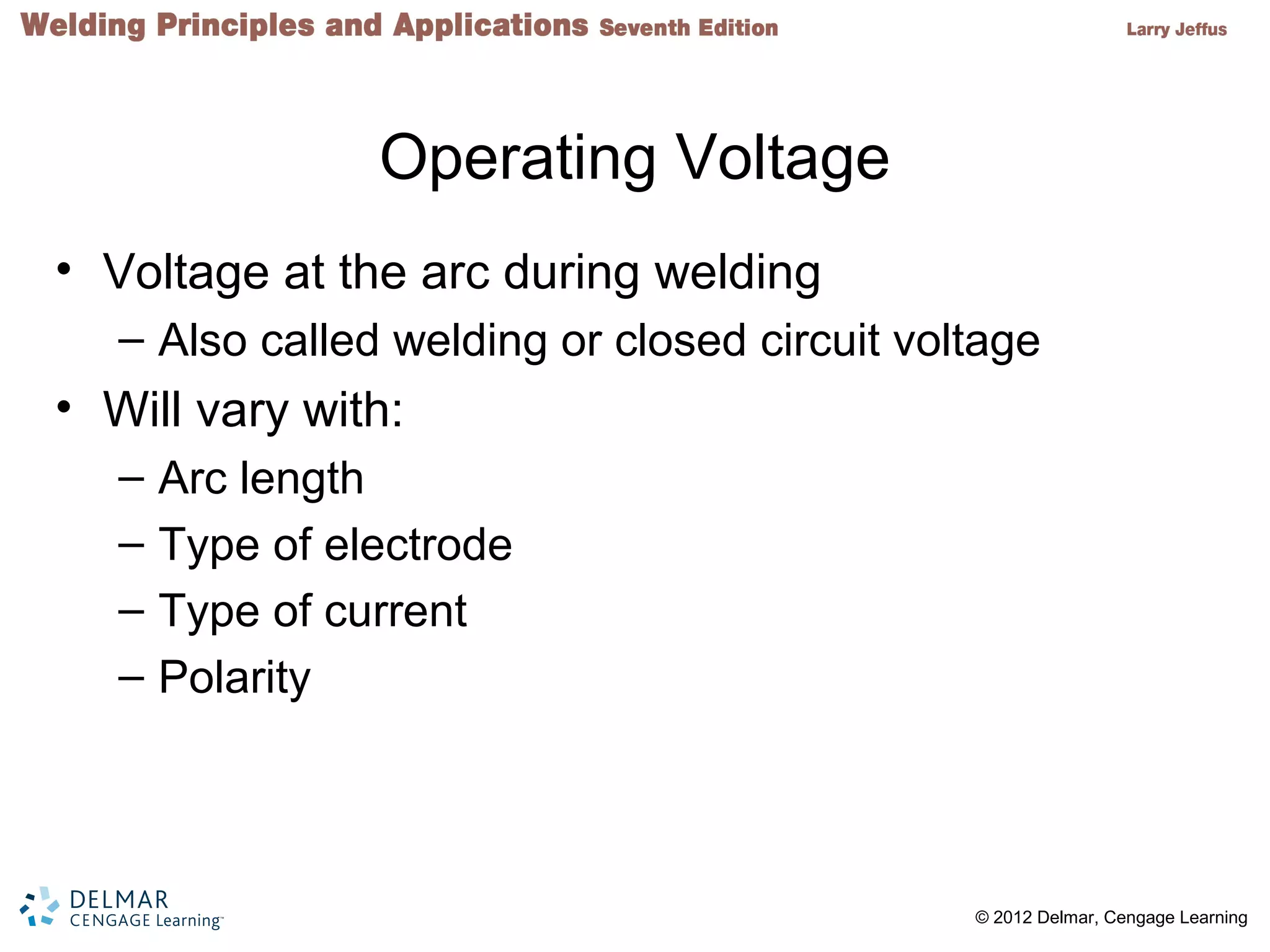2 © 2012 Delmar, Cengage Learning
Operating Voltage
• Voltage at the arc during welding
– Also called welding or closed circuit voltage
• Will vary with:
– Arc length
– Type of electrode
– Type of current
– Polarity
 