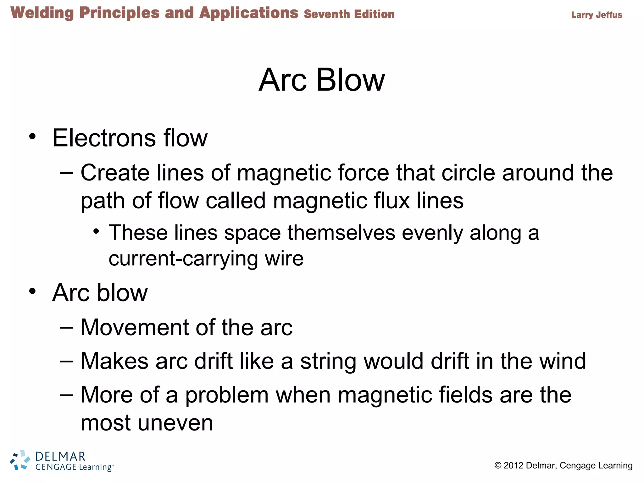 2 © 2012 Delmar, Cengage Learning
Arc Blow
• Electrons flow
– Create lines of magnetic force that circle around the
path of flow called magnetic flux lines
• These lines space themselves evenly along a
current-carrying wire
• Arc blow
– Movement of the arc
– Makes arc drift like a string would drift in the wind
– More of a problem when magnetic fields are the
most uneven
 