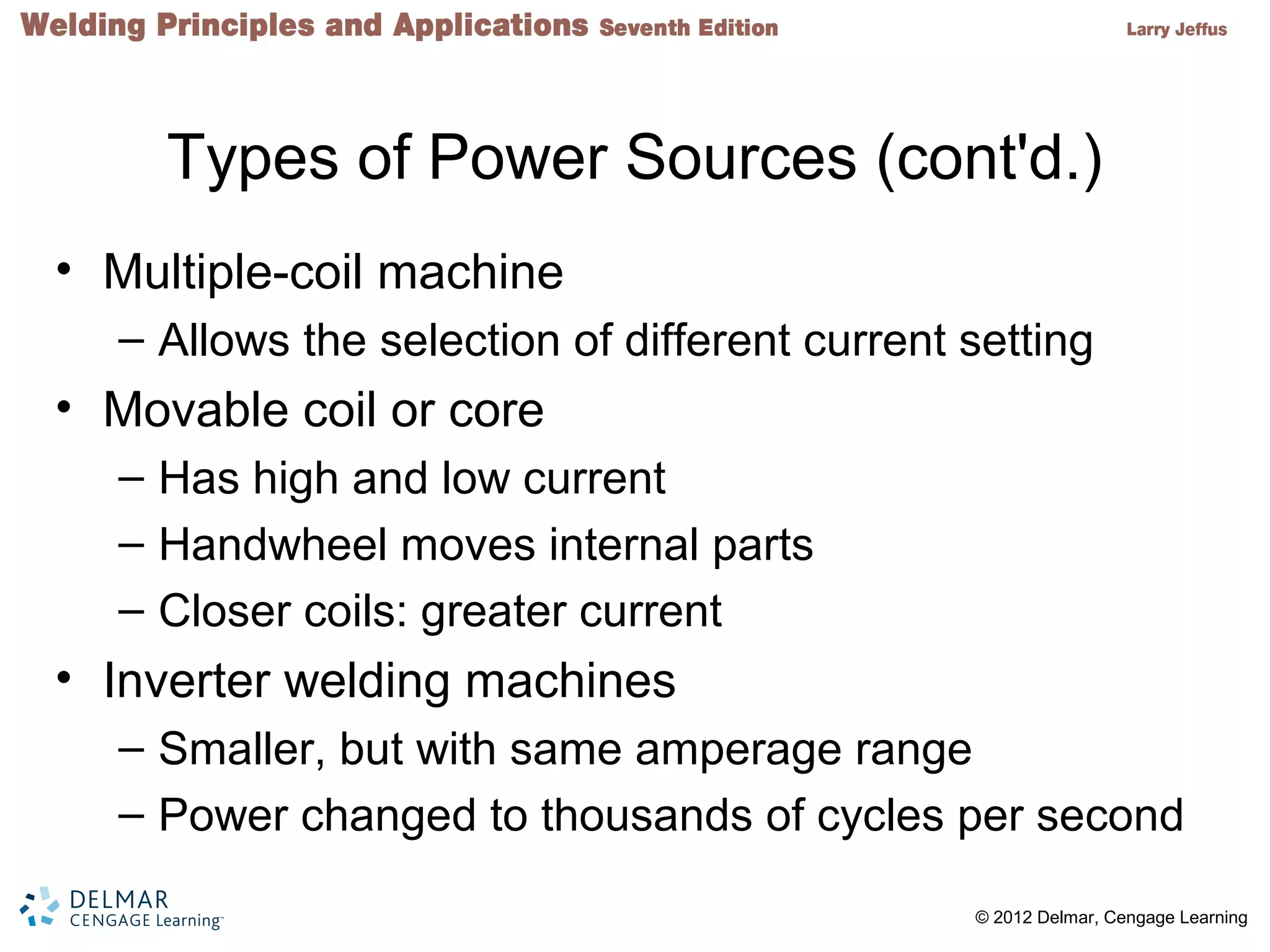 2 © 2012 Delmar, Cengage Learning
Types of Power Sources (cont'd.)
• Multiple-coil machine
– Allows the selection of different current setting
• Movable coil or core
– Has high and low current
– Handwheel moves internal parts
– Closer coils: greater current
• Inverter welding machines
– Smaller, but with same amperage range
– Power changed to thousands of cycles per second
 
