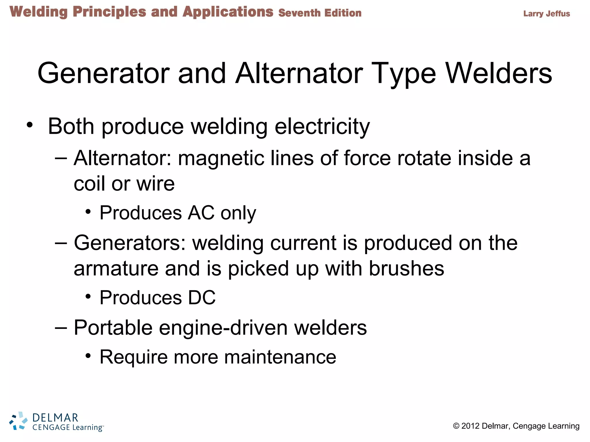 2 © 2012 Delmar, Cengage Learning
Generator and Alternator Type Welders
• Both produce welding electricity
– Alternator: magnetic lines of force rotate inside a
coil or wire
• Produces AC only
– Generators: welding current is produced on the
armature and is picked up with brushes
• Produces DC
– Portable engine-driven welders
• Require more maintenance
 