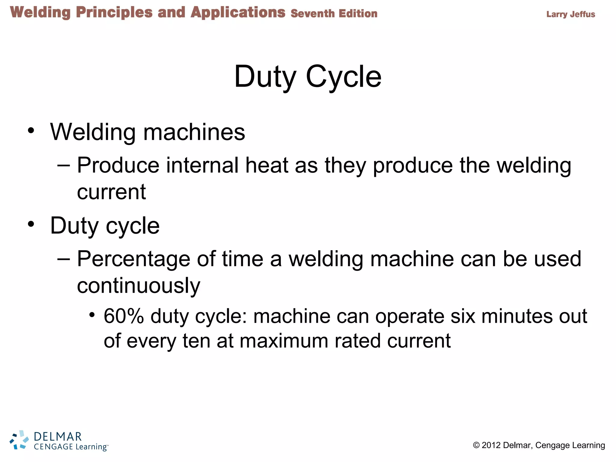 2 © 2012 Delmar, Cengage Learning
Duty Cycle
• Welding machines
– Produce internal heat as they produce the welding
current
• Duty cycle
– Percentage of time a welding machine can be used
continuously
• 60% duty cycle: machine can operate six minutes out
of every ten at maximum rated current
 