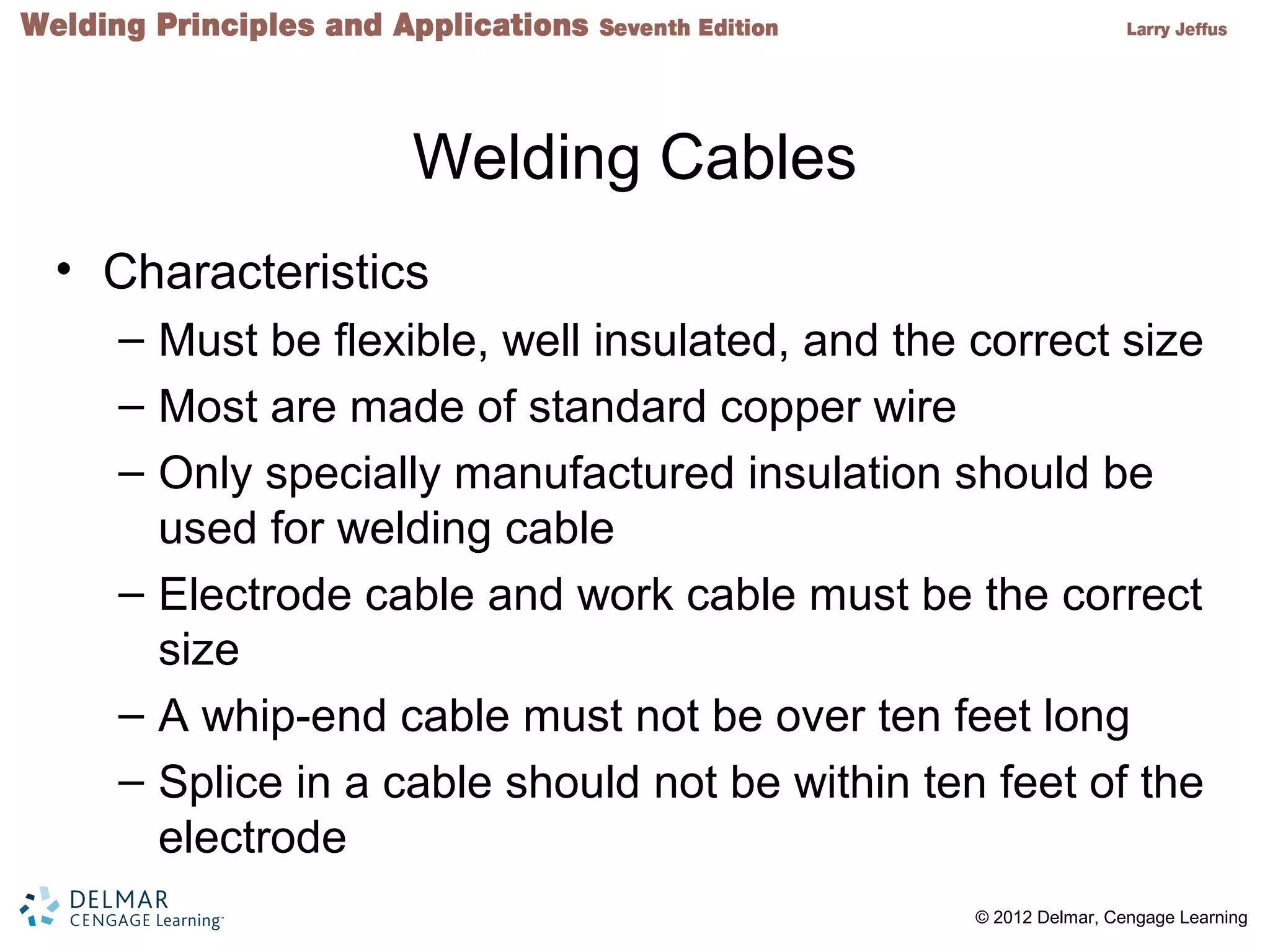 2 © 2012 Delmar, Cengage Learning
Welding Cables
• Characteristics
– Must be flexible, well insulated, and the correct size
– Most are made of standard copper wire
– Only specially manufactured insulation should be
used for welding cable
– Electrode cable and work cable must be the correct
size
– A whip-end cable must not be over ten feet long
– Splice in a cable should not be within ten feet of the
electrode
 