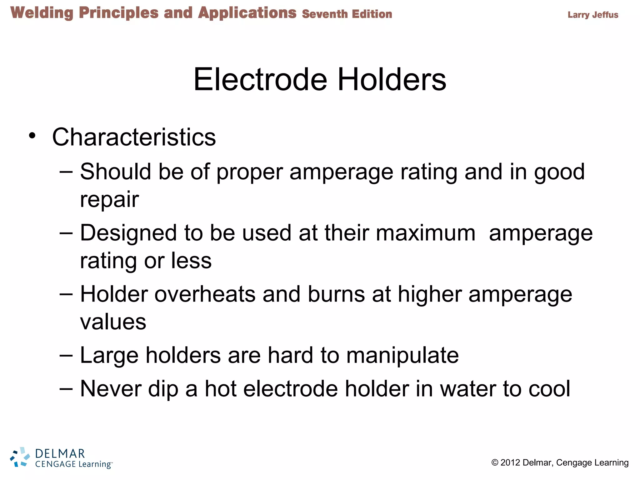 2 © 2012 Delmar, Cengage Learning
Electrode Holders
• Characteristics
– Should be of proper amperage rating and in good
repair
– Designed to be used at their maximum amperage
rating or less
– Holder overheats and burns at higher amperage
values
– Large holders are hard to manipulate
– Never dip a hot electrode holder in water to cool
 
