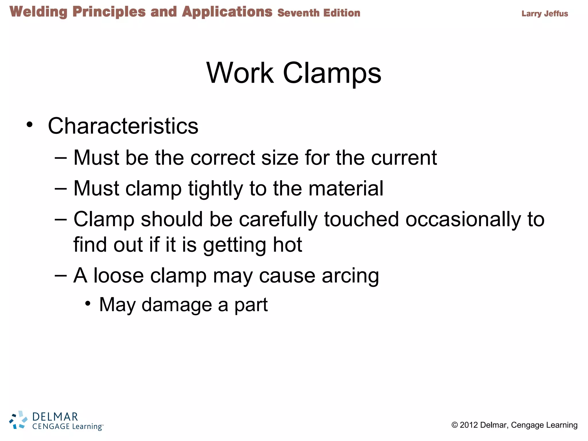 2 © 2012 Delmar, Cengage Learning
Work Clamps
• Characteristics
– Must be the correct size for the current
– Must clamp tightly to the material
– Clamp should be carefully touched occasionally to
find out if it is getting hot
– A loose clamp may cause arcing
• May damage a part
 