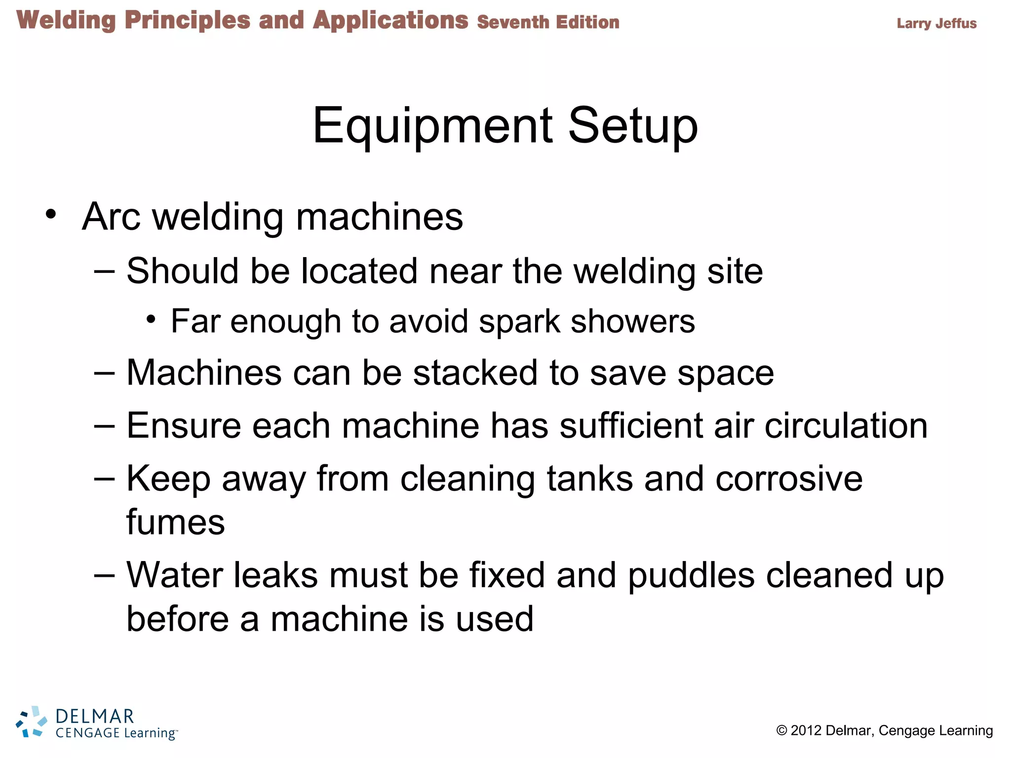 2 © 2012 Delmar, Cengage Learning
Equipment Setup
• Arc welding machines
– Should be located near the welding site
• Far enough to avoid spark showers
– Machines can be stacked to save space
– Ensure each machine has sufficient air circulation
– Keep away from cleaning tanks and corrosive
fumes
– Water leaks must be fixed and puddles cleaned up
before a machine is used
 