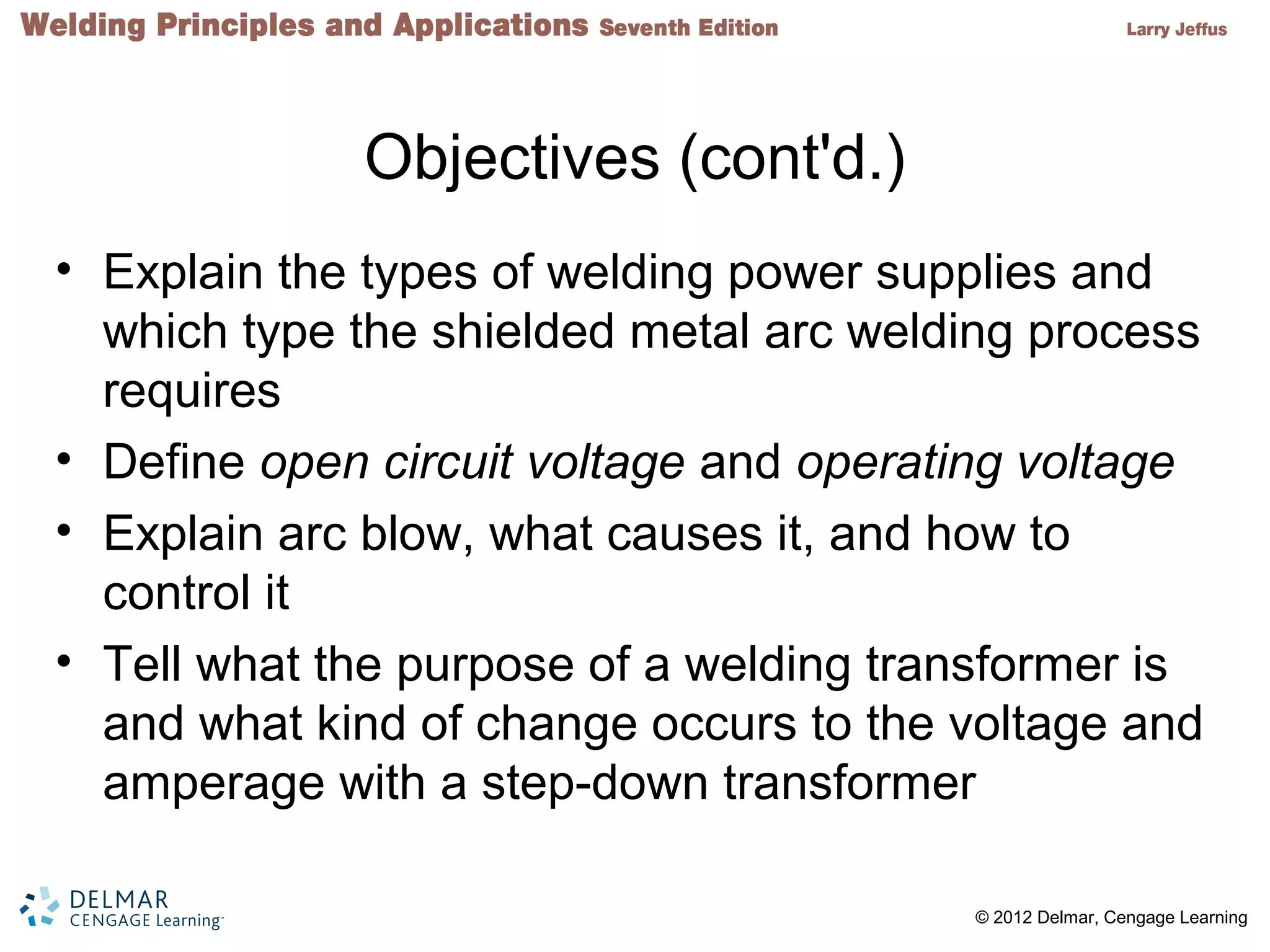 2 © 2012 Delmar, Cengage Learning
Objectives (cont'd.)
• Explain the types of welding power supplies and
which type the shielded metal arc welding process
requires
• Define open circuit voltage and operating voltage
• Explain arc blow, what causes it, and how to
control it
• Tell what the purpose of a welding transformer is
and what kind of change occurs to the voltage and
amperage with a step-down transformer
 