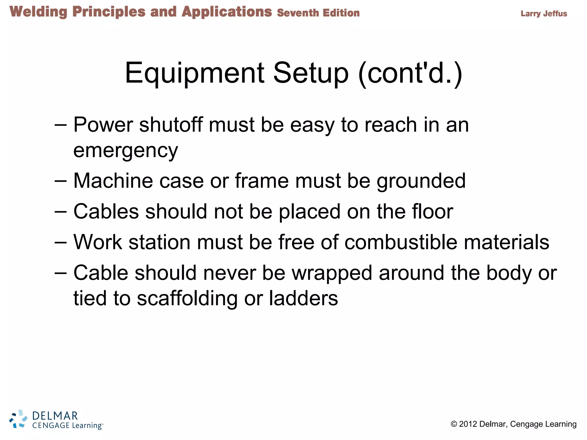 2 © 2012 Delmar, Cengage Learning
Equipment Setup (cont'd.)
– Power shutoff must be easy to reach in an
emergency
– Machine case or frame must be grounded
– Cables should not be placed on the floor
– Work station must be free of combustible materials
– Cable should never be wrapped around the body or
tied to scaffolding or ladders
 