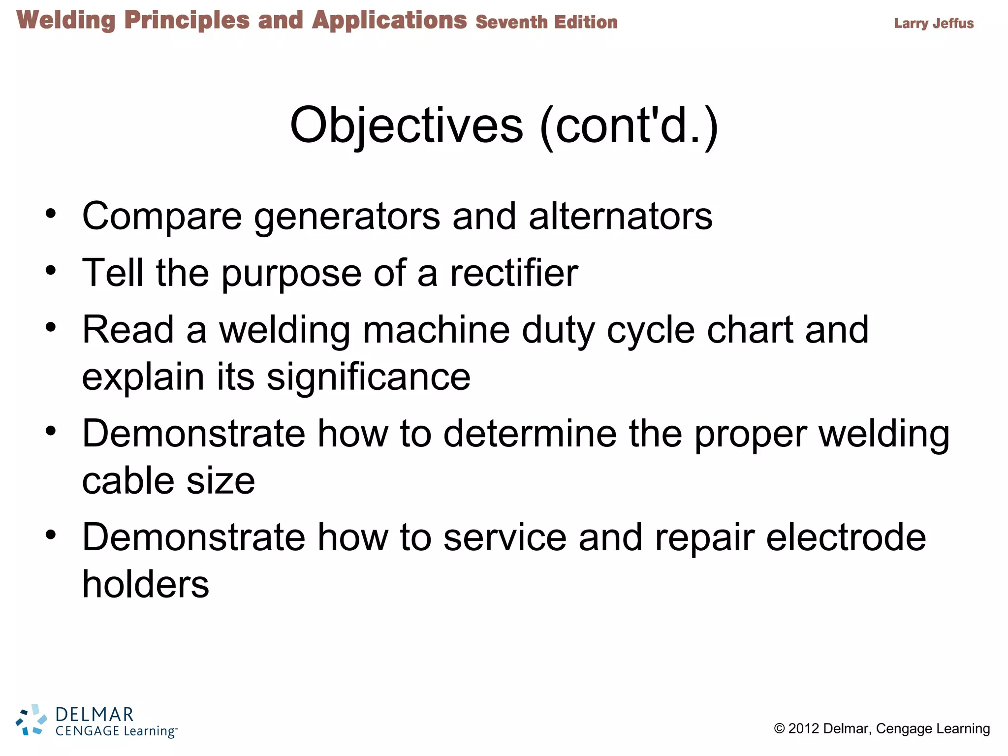 2 © 2012 Delmar, Cengage Learning
Objectives (cont'd.)
• Compare generators and alternators
• Tell the purpose of a rectifier
• Read a welding machine duty cycle chart and
explain its significance
• Demonstrate how to determine the proper welding
cable size
• Demonstrate how to service and repair electrode
holders
 