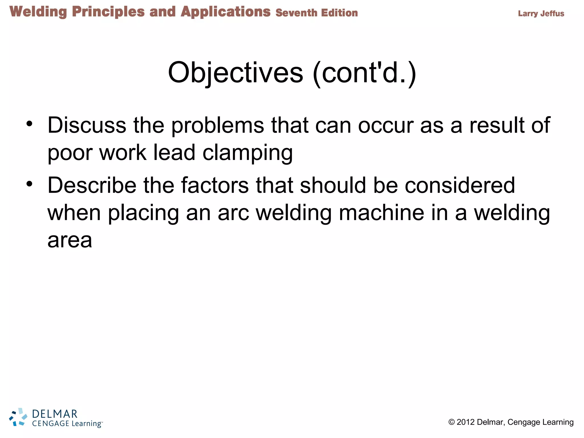 2 © 2012 Delmar, Cengage Learning
Objectives (cont'd.)
• Discuss the problems that can occur as a result of
poor work lead clamping
• Describe the factors that should be considered
when placing an arc welding machine in a welding
area
 