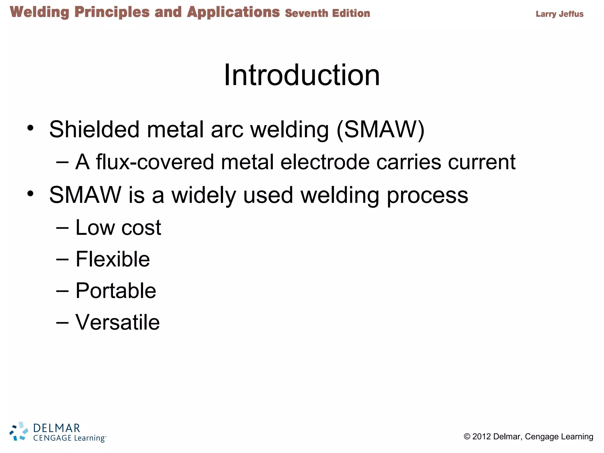 2 © 2012 Delmar, Cengage Learning
Introduction
• Shielded metal arc welding (SMAW)
– A flux-covered metal electrode carries current
• SMAW is a widely used welding process
– Low cost
– Flexible
– Portable
– Versatile
 