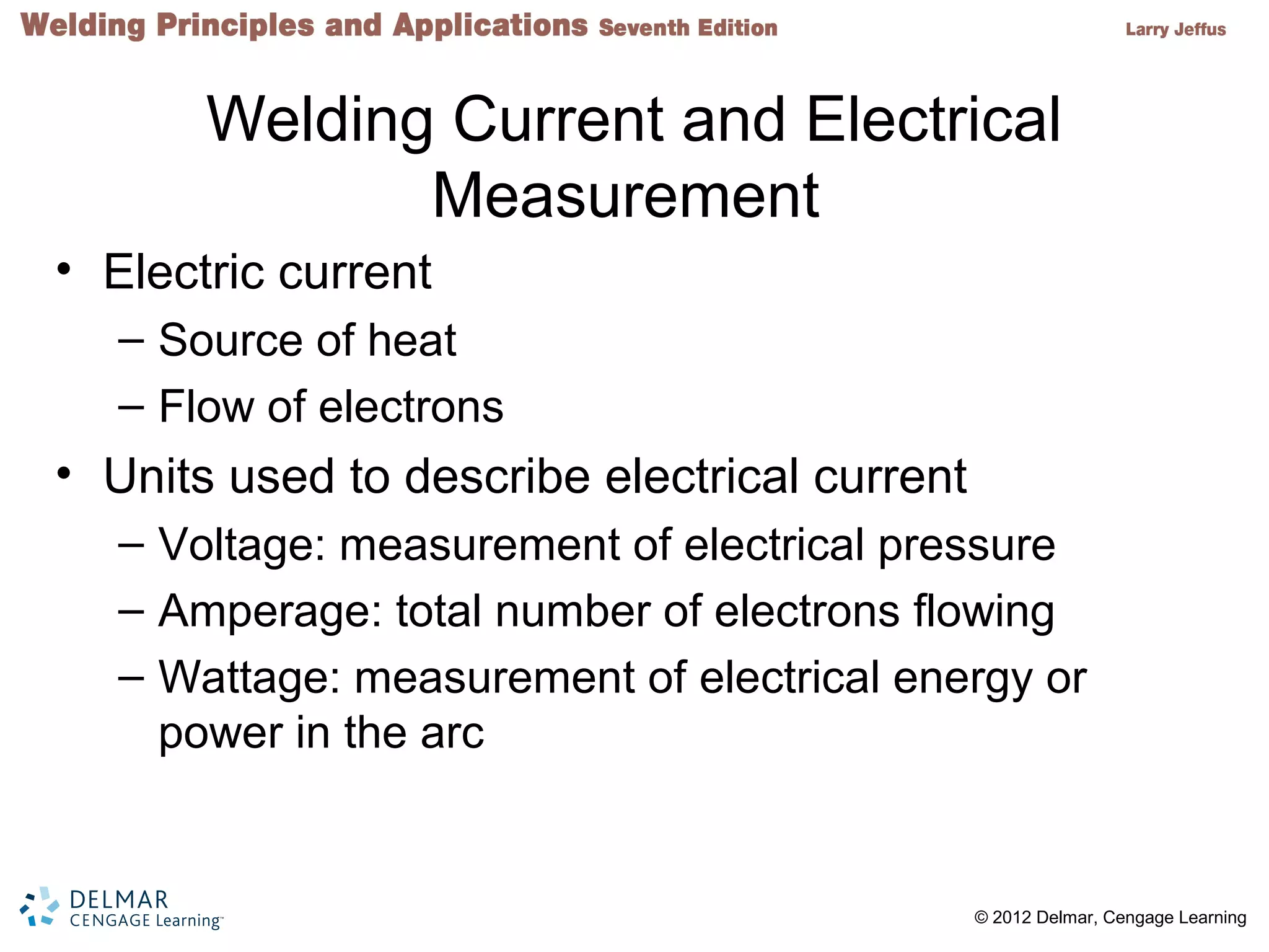 2 © 2012 Delmar, Cengage Learning
Welding Current and Electrical
Measurement
• Electric current
– Source of heat
– Flow of electrons
• Units used to describe electrical current
– Voltage: measurement of electrical pressure
– Amperage: total number of electrons flowing
– Wattage: measurement of electrical energy or
power in the arc
 