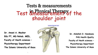 Tests & measurements
in Physical Therapy
Dr. Amani A. Mezher
BSc PT, MD Rehab. MED,
Faculty of Heath sciences –
Physiotherapy Department
The Islamic University of Gaza
1
Test &measurement of the
shoulder joint
Dr. Abdallah O. Hamdouna
PHD Health Quality
Faculty of Heath sciences –
Physiotherapy Department
The Islamic University of Gaza
 