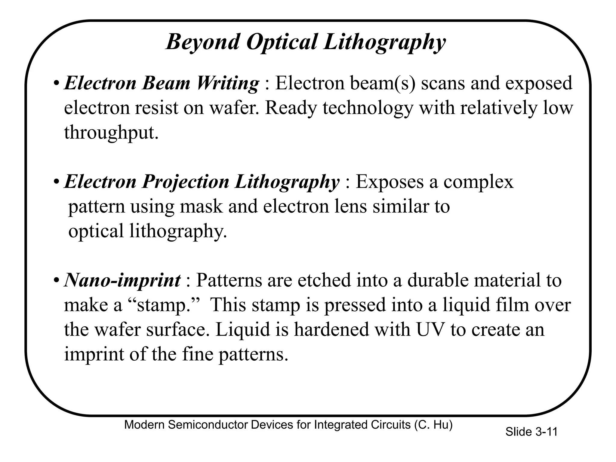 Slide 3-11
• Electron Beam Writing : Electron beam(s) scans and exposed
electron resist on wafer. Ready technology with relatively low
throughput.
• Electron Projection Lithography : Exposes a complex
pattern using mask and electron lens similar to
optical lithography.
• Nano-imprint : Patterns are etched into a durable material to
make a “stamp.” This stamp is pressed into a liquid film over
the wafer surface. Liquid is hardened with UV to create an
imprint of the fine patterns.
Beyond Optical Lithography
Modern Semiconductor Devices for Integrated Circuits (C. Hu)
 