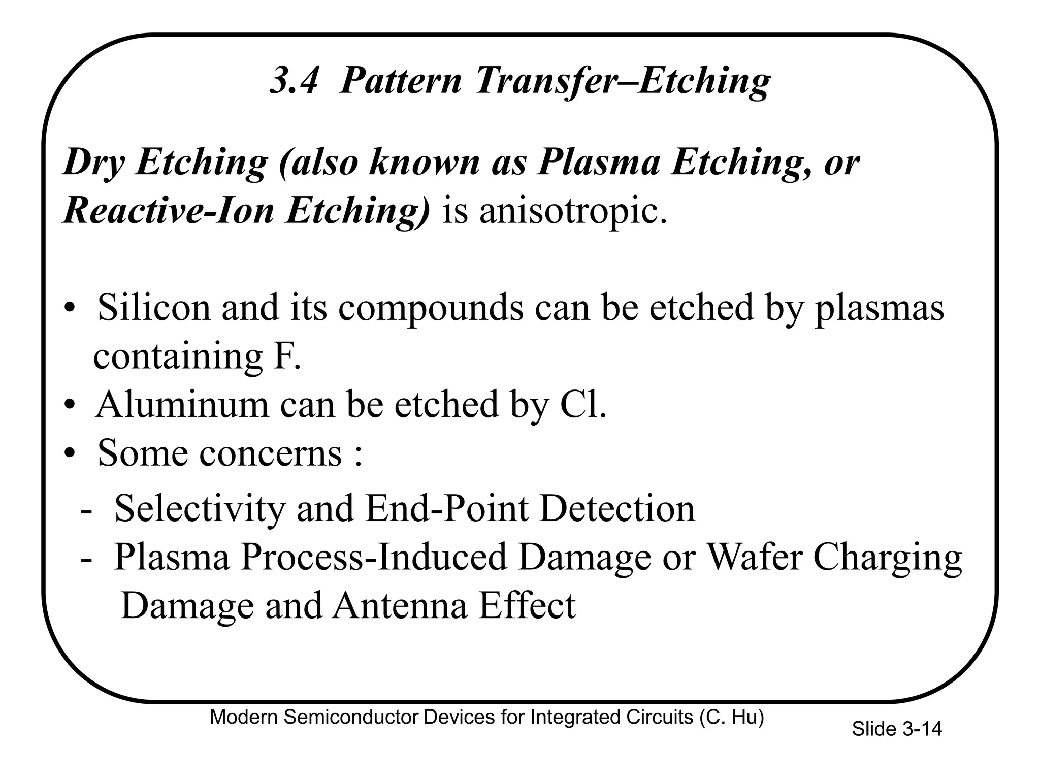 Slide 3-14
3.4 Pattern Transfer–Etching
Dry Etching (also known as Plasma Etching, or
Reactive-Ion Etching) is anisotropic.
• Silicon and its compounds can be etched by plasmas
containing F.
• Aluminum can be etched by Cl.
• Some concerns :
- Selectivity and End-Point Detection
- Plasma Process-Induced Damage or Wafer Charging
Damage and Antenna Effect
Modern Semiconductor Devices for Integrated Circuits (C. Hu)
 