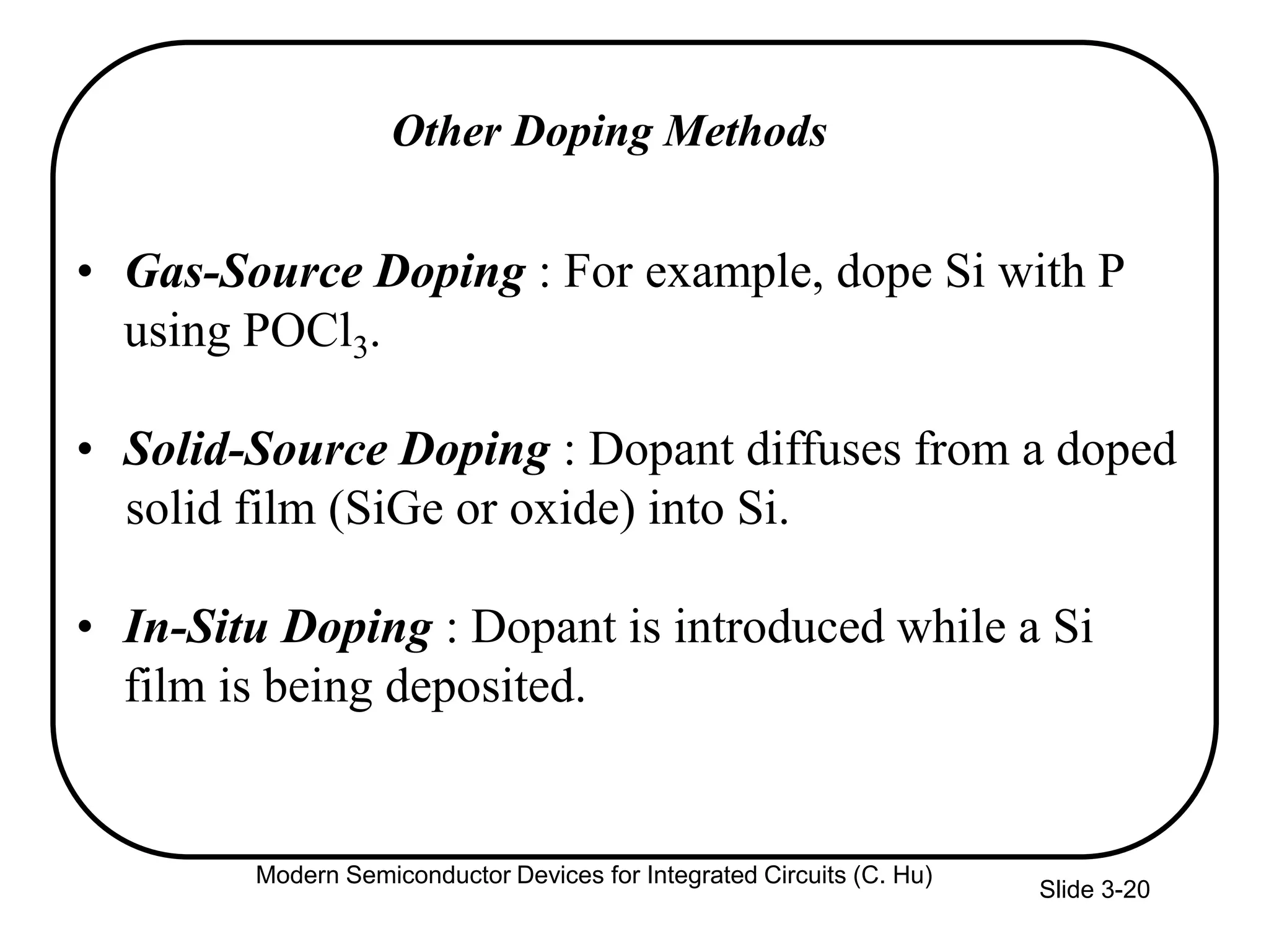 Slide 3-20
Other Doping Methods
• Gas-Source Doping : For example, dope Si with P
using POCl3.
• Solid-Source Doping : Dopant diffuses from a doped
solid film (SiGe or oxide) into Si.
• In-Situ Doping : Dopant is introduced while a Si
film is being deposited.
Modern Semiconductor Devices for Integrated Circuits (C. Hu)
 