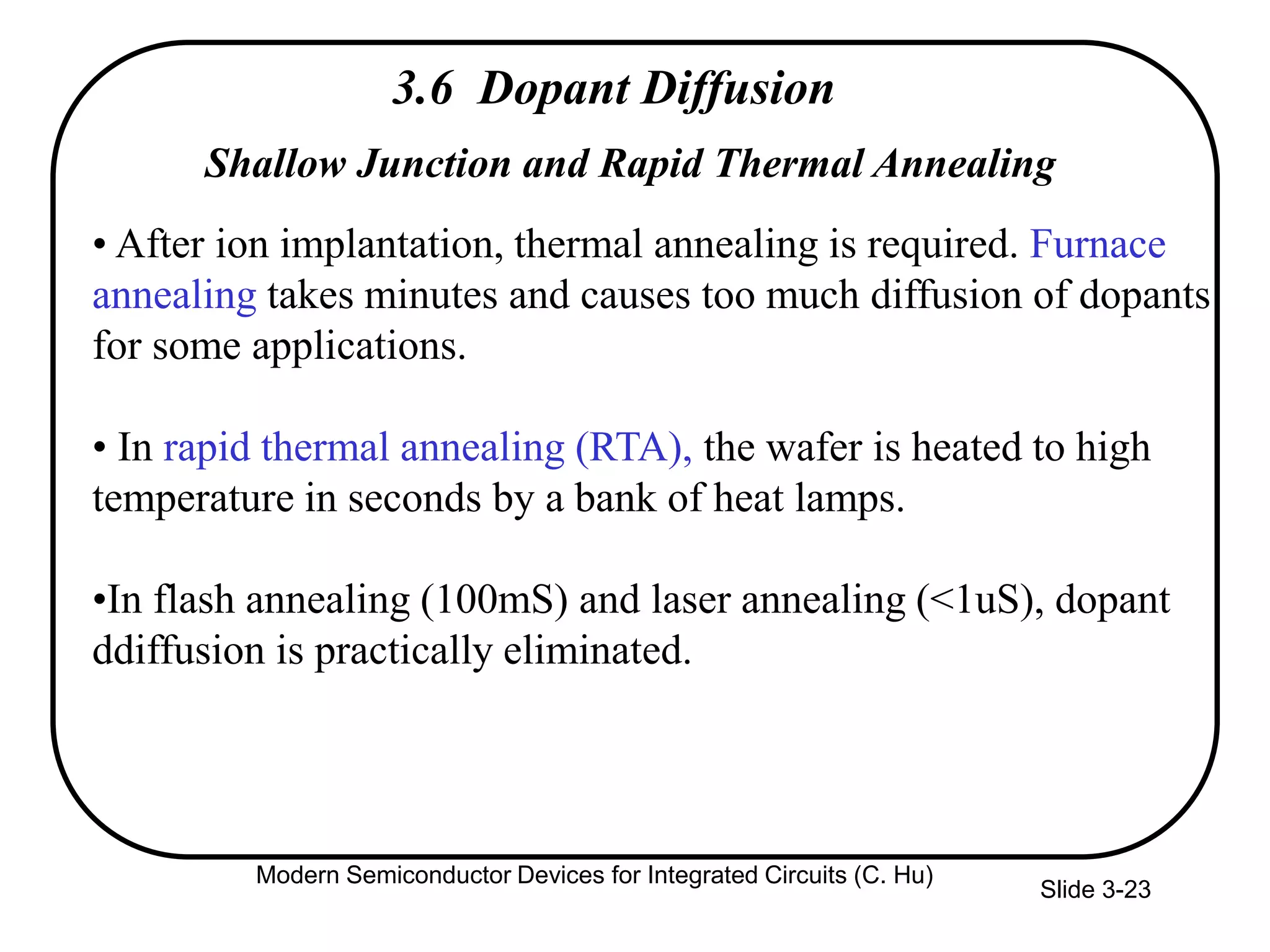 Slide 3-23
3.6 Dopant Diffusion
Shallow Junction and Rapid Thermal Annealing
• After ion implantation, thermal annealing is required. Furnace
annealing takes minutes and causes too much diffusion of dopants
for some applications.
• In rapid thermal annealing (RTA), the wafer is heated to high
temperature in seconds by a bank of heat lamps.
•In flash annealing (100mS) and laser annealing (<1uS), dopant
ddiffusion is practically eliminated.
Modern Semiconductor Devices for Integrated Circuits (C. Hu)
 