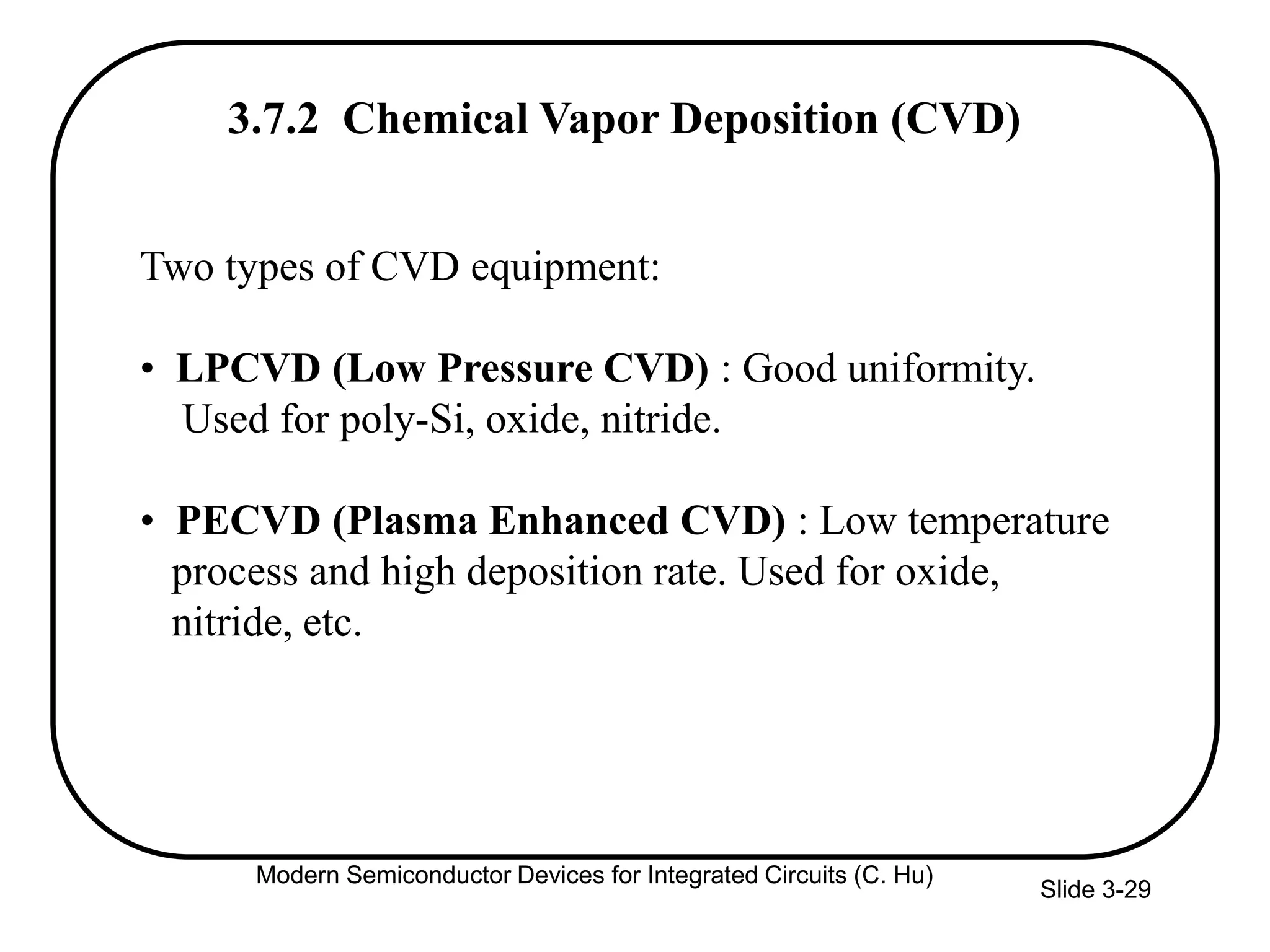 Slide 3-29
Two types of CVD equipment:
• LPCVD (Low Pressure CVD) : Good uniformity.
Used for poly-Si, oxide, nitride.
• PECVD (Plasma Enhanced CVD) : Low temperature
process and high deposition rate. Used for oxide,
nitride, etc.
3.7.2 Chemical Vapor Deposition (CVD)
Modern Semiconductor Devices for Integrated Circuits (C. Hu)
 
