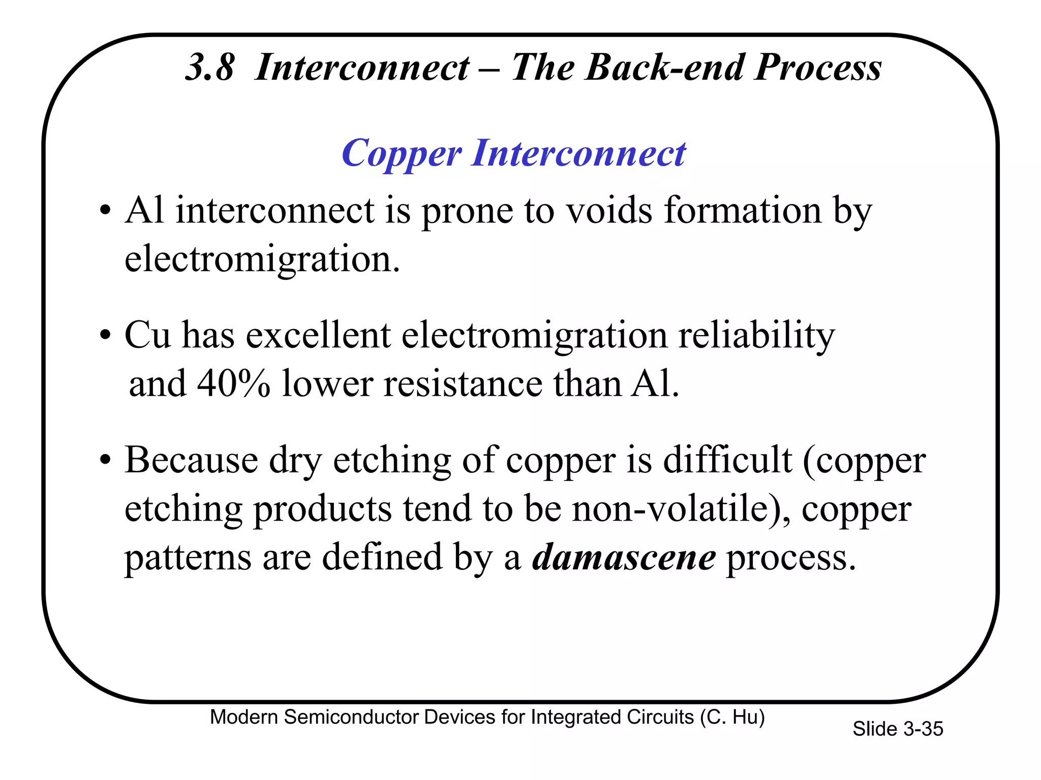 Slide 3-35
Copper Interconnect
• Al interconnect is prone to voids formation by
electromigration.
• Cu has excellent electromigration reliability
and 40% lower resistance than Al.
• Because dry etching of copper is difficult (copper
etching products tend to be non-volatile), copper
patterns are defined by a damascene process.
3.8 Interconnect – The Back-end Process
Modern Semiconductor Devices for Integrated Circuits (C. Hu)
 
