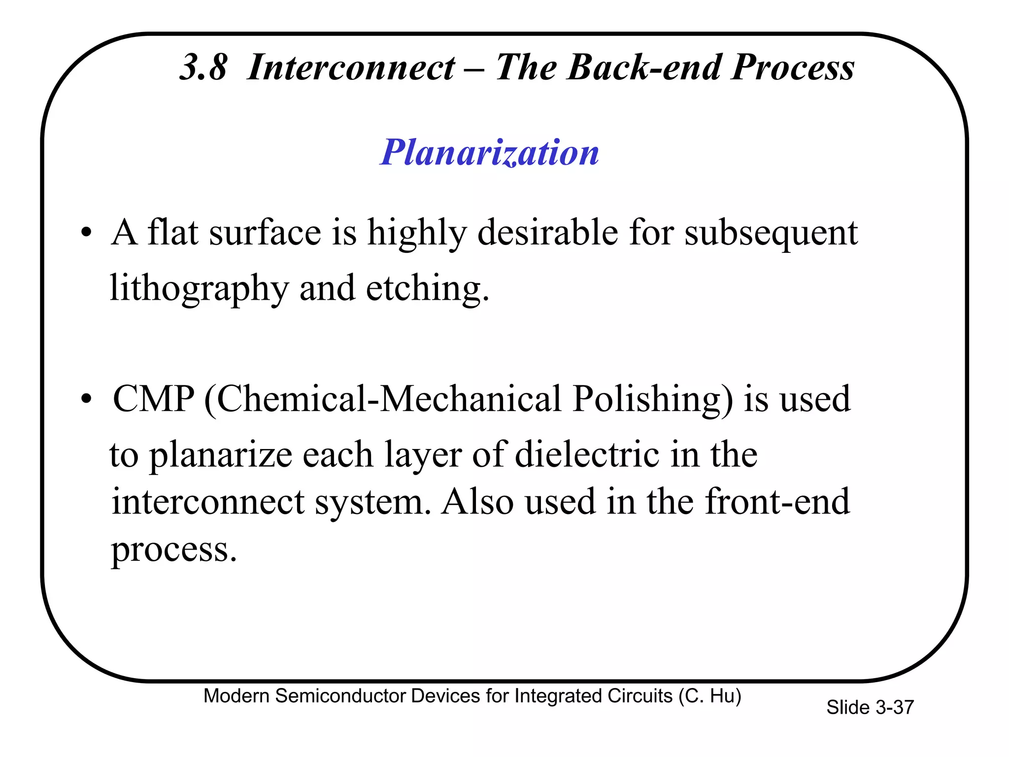 Slide 3-37
3.8 Interconnect – The Back-end Process
Planarization
• A flat surface is highly desirable for subsequent
lithography and etching.
• CMP (Chemical-Mechanical Polishing) is used
to planarize each layer of dielectric in the
interconnect system. Also used in the front-end
process.
Modern Semiconductor Devices for Integrated Circuits (C. Hu)
 