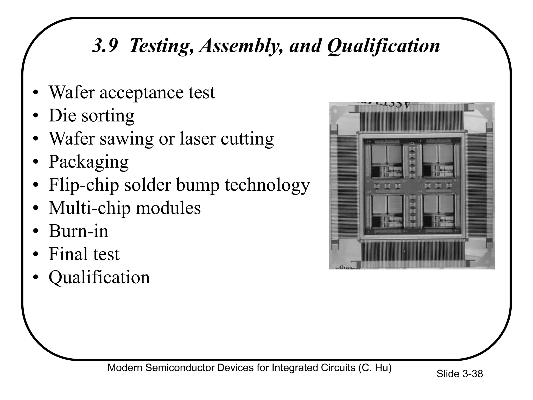 Slide 3-38
3.9 Testing, Assembly, and Qualification
• Wafer acceptance test
• Die sorting
• Wafer sawing or laser cutting
• Packaging
• Flip-chip solder bump technology
• Multi-chip modules
• Burn-in
• Final test
• Qualification
Modern Semiconductor Devices for Integrated Circuits (C. Hu)
 