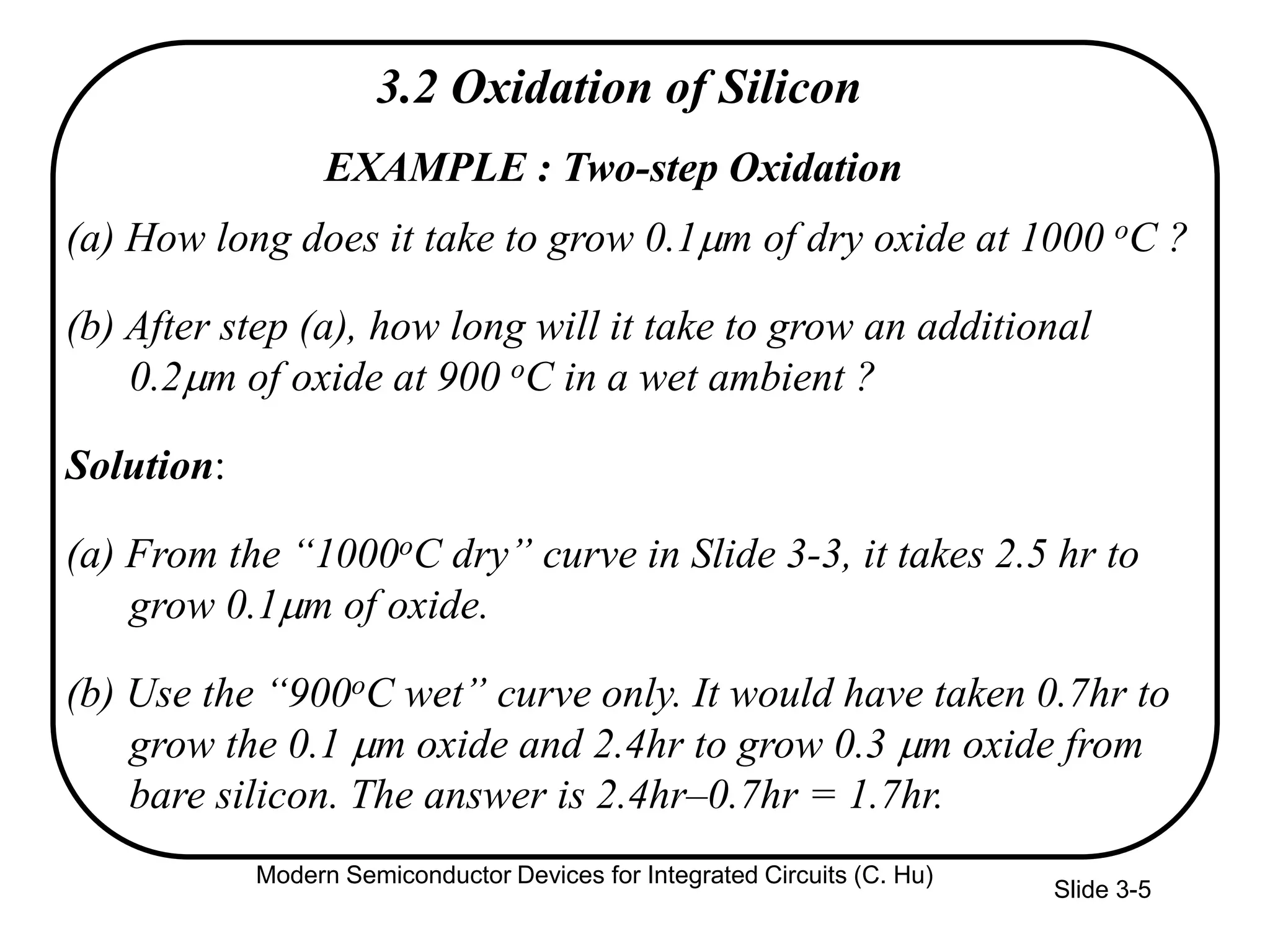 Slide 3-5
EXAMPLE : Two-step Oxidation
(a) How long does it take to grow 0.1m of dry oxide at 1000 oC ?
(b) After step (a), how long will it take to grow an additional
0.2m of oxide at 900 oC in a wet ambient ?
Solution:
(a) From the “1000oC dry” curve in Slide 3-3, it takes 2.5 hr to
grow 0.1m of oxide.
(b) Use the “900oC wet” curve only. It would have taken 0.7hr to
grow the 0.1 m oxide and 2.4hr to grow 0.3 m oxide from
bare silicon. The answer is 2.4hr–0.7hr = 1.7hr.
3.2 Oxidation of Silicon
Modern Semiconductor Devices for Integrated Circuits (C. Hu)
 
