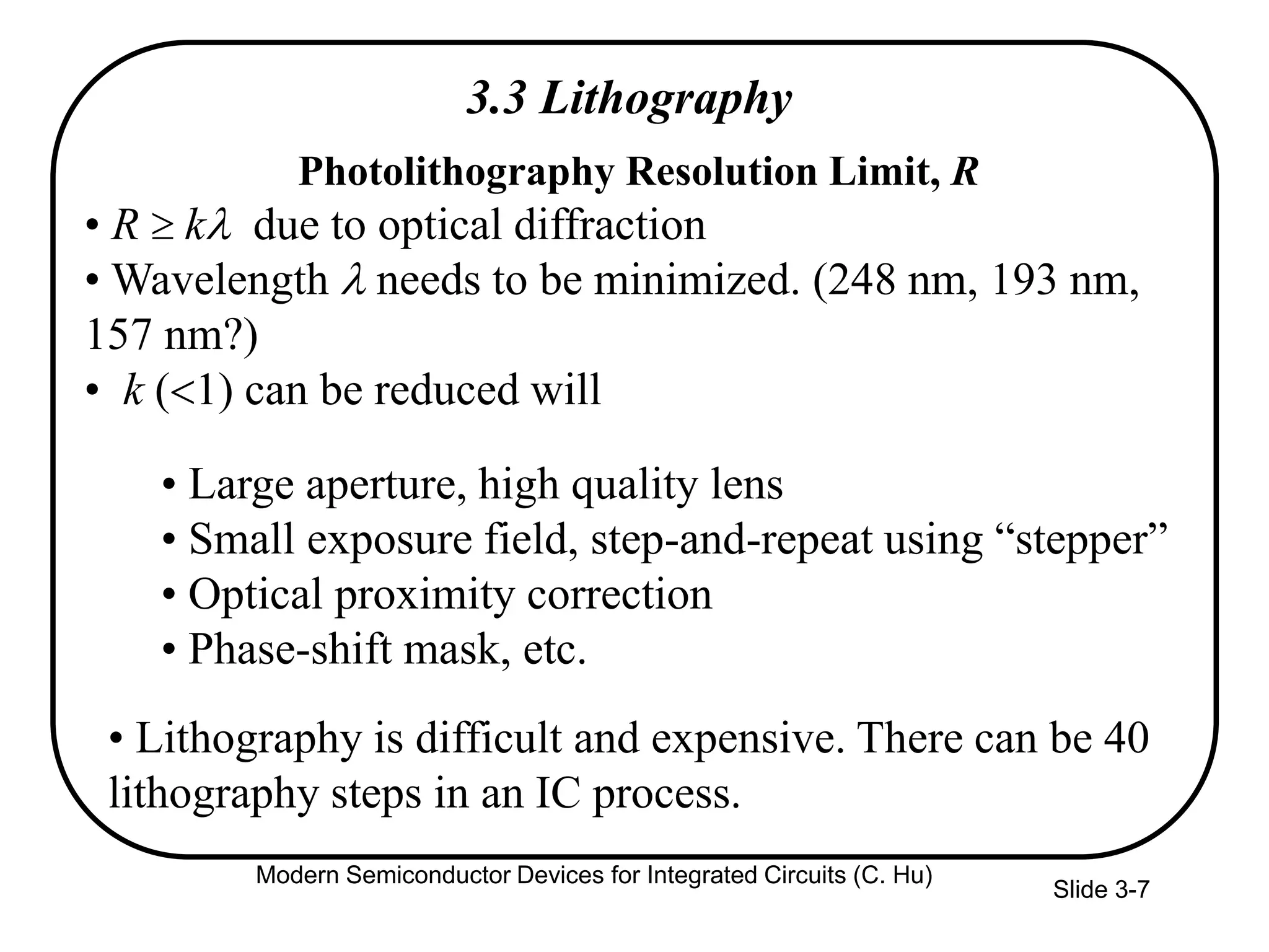 Slide 3-7
3.3 Lithography
Photolithography Resolution Limit, R
• R kl due to optical diffraction
• Wavelength l needs to be minimized. (248 nm, 193 nm,
157 nm?)
• k (<1) can be reduced will
• Large aperture, high quality lens
• Small exposure field, step-and-repeat using “stepper”
• Optical proximity correction
• Phase-shift mask, etc.
• Lithography is difficult and expensive. There can be 40
lithography steps in an IC process.
Modern Semiconductor Devices for Integrated Circuits (C. Hu)
 