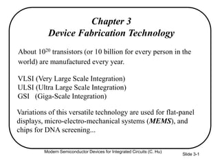 Modern Semiconductor Devices for Integrated Circuits (C. Hu)
Slide 3-1
Chapter 3
Device Fabrication Technology
About 1020 transistors (or 10 billion for every person in the
world) are manufactured every year.
VLSI (Very Large Scale Integration)
ULSI (Ultra Large Scale Integration)
GSI (Giga-Scale Integration)
Variations of this versatile technology are used for flat-panel
displays, micro-electro-mechanical systems (MEMS), and
chips for DNA screening...
 
