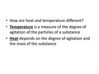 • How are heat and temperature different?
• Temperature is a measure of the degree of
agitation of the particles of a substance
• Heat depends on the degree of agitation and
the mass of the substance
 