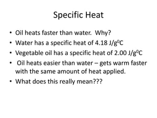 Specific Heat
• Oil heats faster than water. Why?
• Water has a specific heat of 4.18 J/g0C
• Vegetable oil has a specific heat of 2.00 J/g0C
• Oil heats easier than water – gets warm faster
with the same amount of heat applied.
• What does this really mean???
 