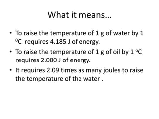 What it means…
• To raise the temperature of 1 g of water by 1
0C requires 4.185 J of energy.
• To raise the temperature of 1 g of oil by 1 oC
requires 2.000 J of energy.
• It requires 2.09 times as many joules to raise
the temperature of the water .
 