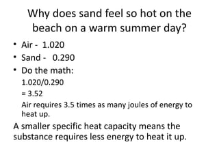 Why does sand feel so hot on the
beach on a warm summer day?
• Air - 1.020
• Sand - 0.290
• Do the math:
1.020/0.290
= 3.52
Air requires 3.5 times as many joules of energy to
heat up.
A smaller specific heat capacity means the
substance requires less energy to heat it up.
 