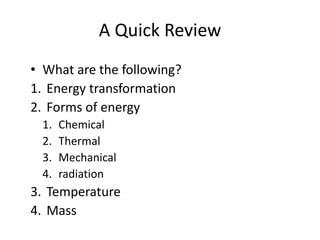 A Quick Review
• What are the following?
1. Energy transformation
2. Forms of energy
1. Chemical
2. Thermal
3. Mechanical
4. radiation
3. Temperature
4. Mass
 