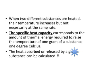 • When two different substances are heated,
their temperature increases but not
necessarily at the same rate.
• The specific heat capacity corresponds to the
amount of thermal energy required to raise
the temperature of one gram of a substance
one degree Celcius.
• The heat absorbed or released by a given
substance can be calculated!!!
 