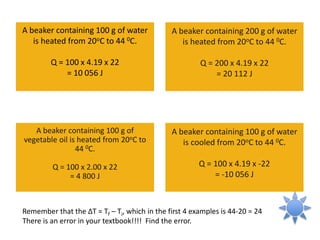 A beaker containing 100 g of water
is heated from 20oC to 44 0C.
Q = 100 x 4.19 x 22
= 10 056 J
A beaker containing 100 g of
vegetable oil is heated from 20oC to
44 0C.
Q = 100 x 2.00 x 22
= 4 800 J
A beaker containing 200 g of water
is heated from 20oC to 44 0C.
Q = 200 x 4.19 x 22
= 20 112 J
A beaker containing 100 g of water
is cooled from 20oC to 44 0C.
Q = 100 x 4.19 x -22
= -10 056 J
Remember that the ΔT = Tf – Ti, which in the first 4 examples is 44-20 = 24
There is an error in your textbook!!!! Find the error.
 