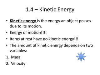 1.4 – Kinetic Energy
• Kinetic energy is the energy an object posses
due to its motion.
• Energy of motion!!!!
• Items at rest have no kinetic energy!!!
• The amount of kinetic energy depends on two
variables:
1. Mass
2. Velocity
 