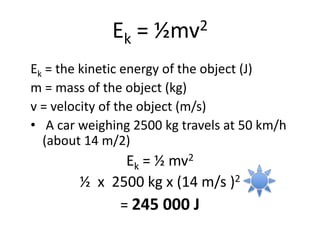 Ek = ½mv2
Ek = the kinetic energy of the object (J)
m = mass of the object (kg)
v = velocity of the object (m/s)
• A car weighing 2500 kg travels at 50 km/h
(about 14 m/2)
Ek = ½ mv2
½ x 2500 kg x (14 m/s )2
= 245 000 J
 
