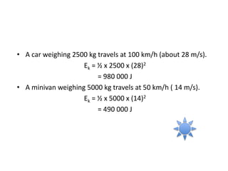 • A car weighing 2500 kg travels at 100 km/h (about 28 m/s).
Ek = ½ x 2500 x (28)2
= 980 000 J
• A minivan weighing 5000 kg travels at 50 km/h ( 14 m/s).
Ek = ½ x 5000 x (14)2
= 490 000 J
 