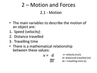 2 – Motion and Forces
2.1 - Motion
• The main variables to describe the motion of
an object are:
1. Speed (velocity)
2. Distance travelled
3. Travelling time
• There is a mathematical relationship
between these values:
v = d
Δt
v= velocity (m/s)
d= distanced travelled (m)
Δt = travelling time (s)
 