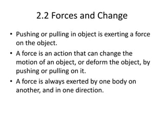 2.2 Forces and Change
• Pushing or pulling in object is exerting a force
on the object.
• A force is an action that can change the
motion of an object, or deform the object, by
pushing or pulling on it.
• A force is always exerted by one body on
another, and in one direction.
 